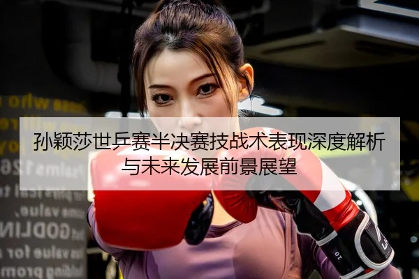 孙颖莎世乒赛半决赛技战术表现深度解析与未来发展前景展望